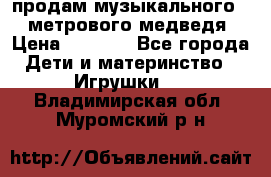 продам музыкального 1,5 метрового медведя  › Цена ­ 2 500 - Все города Дети и материнство » Игрушки   . Владимирская обл.,Муромский р-н